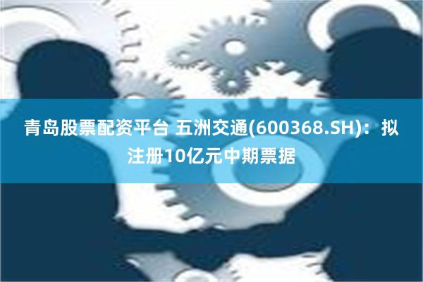 青岛股票配资平台 五洲交通(600368.SH)：拟注册10亿元中期票据