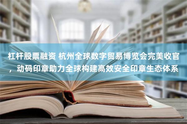 杠杆股票融资 杭州全球数字贸易博览会完美收官，动码印章助力全球构建高效安全印章生态体系