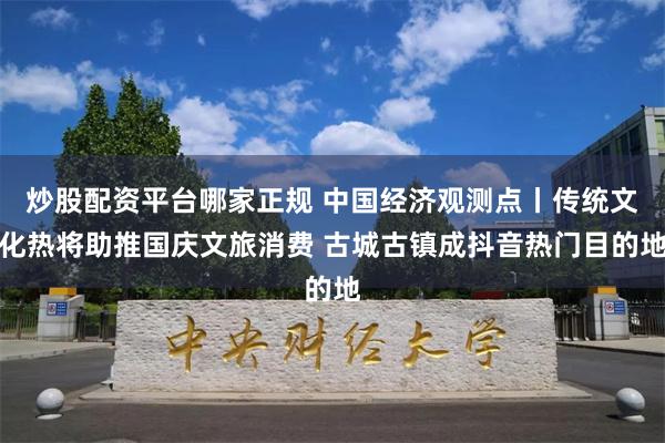 炒股配资平台哪家正规 中国经济观测点丨传统文化热将助推国庆文旅消费 古城古镇成抖音热门目的地