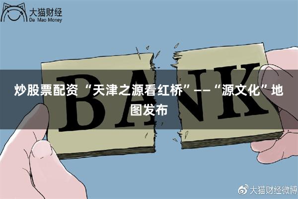 炒股票配资 “天津之源看红桥”——“源文化”地图发布