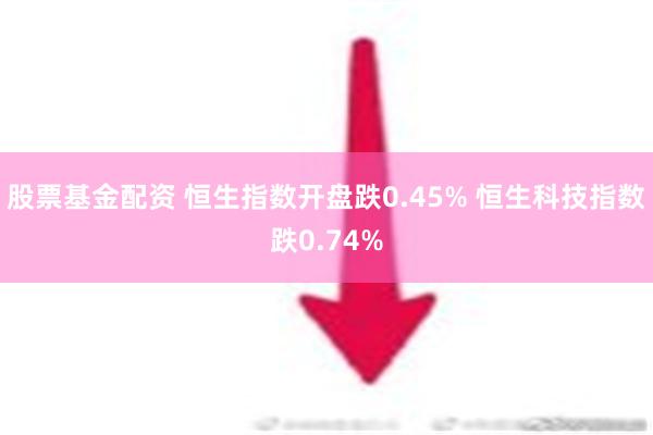 股票基金配资 恒生指数开盘跌0.45% 恒生科技指数跌0.74%