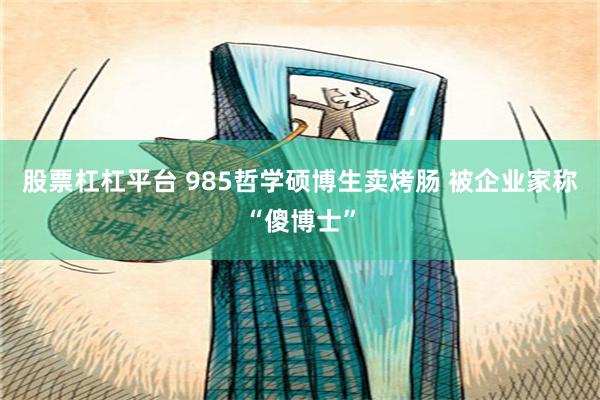 股票杠杠平台 985哲学硕博生卖烤肠 被企业家称“傻博士”