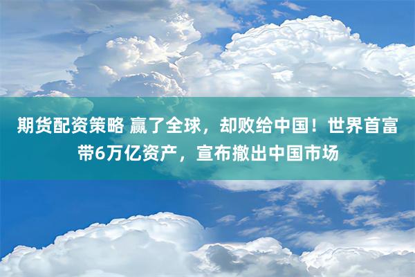 期货配资策略 赢了全球，却败给中国！世界首富带6万亿资产，宣布撤出中国市场