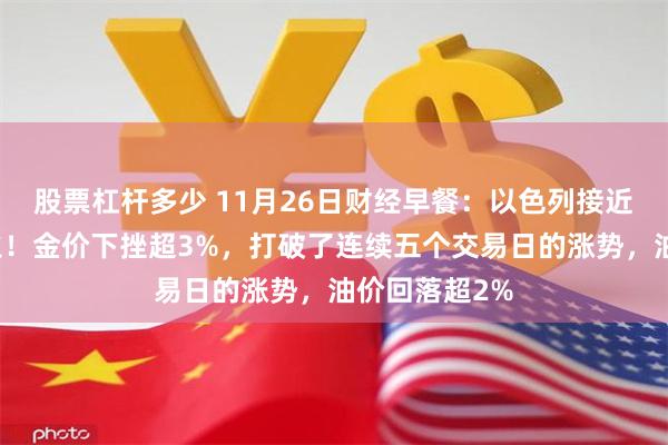 股票杠杆多少 11月26日财经早餐：以色列接近与真主党停火！金价下挫超3%，打破了连续五个交易日的涨势，油价回落超2%