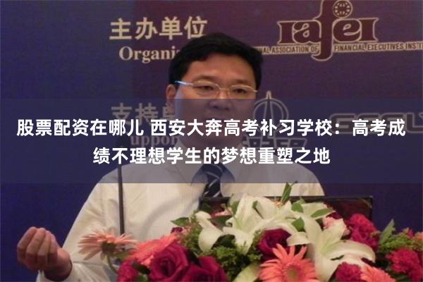 股票配资在哪儿 西安大奔高考补习学校：高考成绩不理想学生的梦想重塑之地