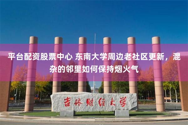 平台配资股票中心 东南大学周边老社区更新，混杂的邻里如何保持烟火气