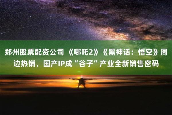 郑州股票配资公司 《哪吒2》《黑神话：悟空》周边热销，国产IP成“谷子”产业全新销售密码