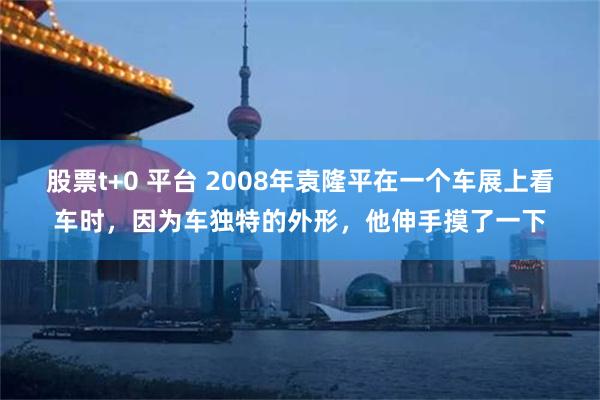 股票t+0 平台 2008年袁隆平在一个车展上看车时，因为车独特的外形，他伸手摸了一下