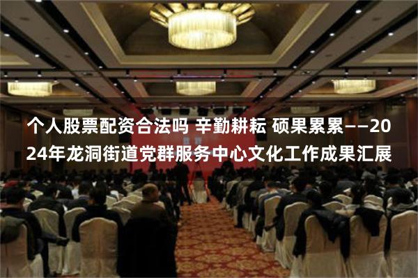 个人股票配资合法吗 辛勤耕耘 硕果累累——2024年龙洞街道党群服务中心文化工作成果汇展